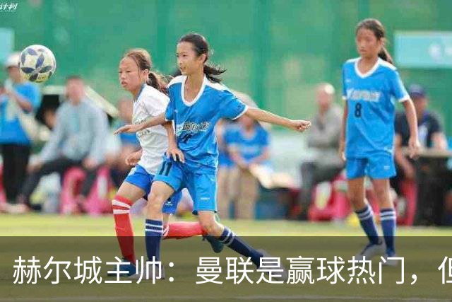 赫尔城主帅：曼联是赢球热门，但我们会尽全力让他们踢得难受